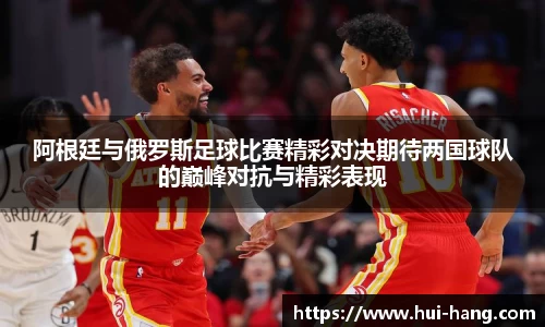 阿根廷与俄罗斯足球比赛精彩对决期待两国球队的巅峰对抗与精彩表现